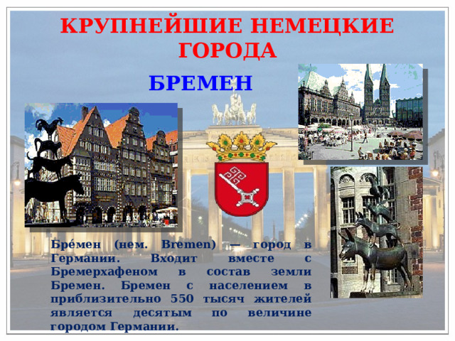 КРУПНЕЙШИЕ НЕМЕЦКИЕ ГОРОДА БРЕМЕН Бре́мен (нем. Bremen) — город в Германии. Входит вместе с Бремерхафеном в состав земли Бремен. Бремен с населением в приблизительно 550 тысяч жителей является десятым по величине городом Германии. 