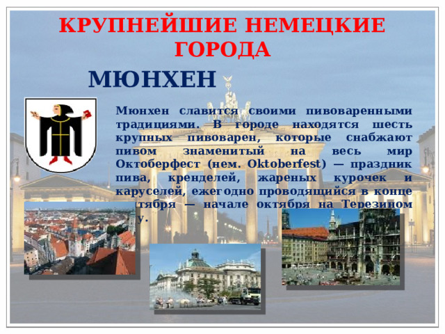 КРУПНЕЙШИЕ НЕМЕЦКИЕ ГОРОДА МЮНХЕН Мюнхен славится своими пивоваренными традициями. В городе находятся шесть крупных пивоварен, которые снабжают пивом знаменитый на весь мир Октоберфест (нем. Oktoberfest) — праздник пива, кренделей, жареных курочек и каруселей, ежегодно проводящийся в конце сентября — начале октября на Терезином лугу. 