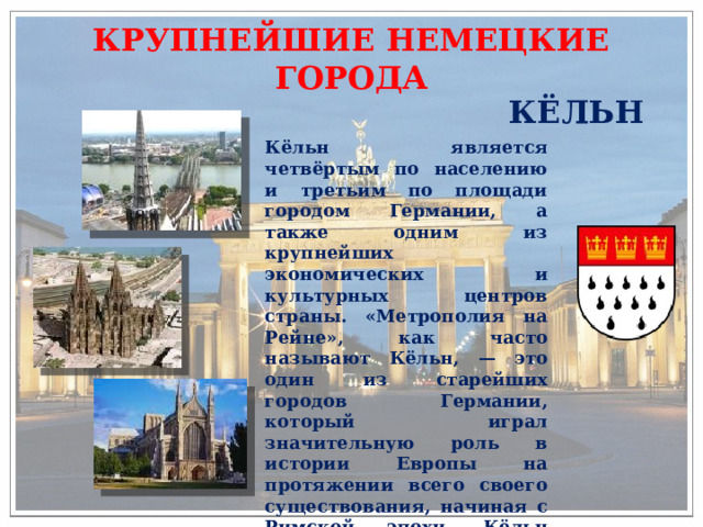 КРУПНЕЙШИЕ НЕМЕЦКИЕ ГОРОДА КЁЛЬН Кёльн является четвёртым по населению и третьим по площади городом Германии, а также одним из крупнейших экономических и культурных центров страны. «Метрополия на Рейне», как часто называют Кёльн, — это один из старейших городов Германии, который играл значительную роль в истории Европы на протяжении всего своего существования, начиная с Римской эпохи. Кёльн знаменит своим главным храмом — Кёльнским собором, одним из главных католических храмов Германии. 