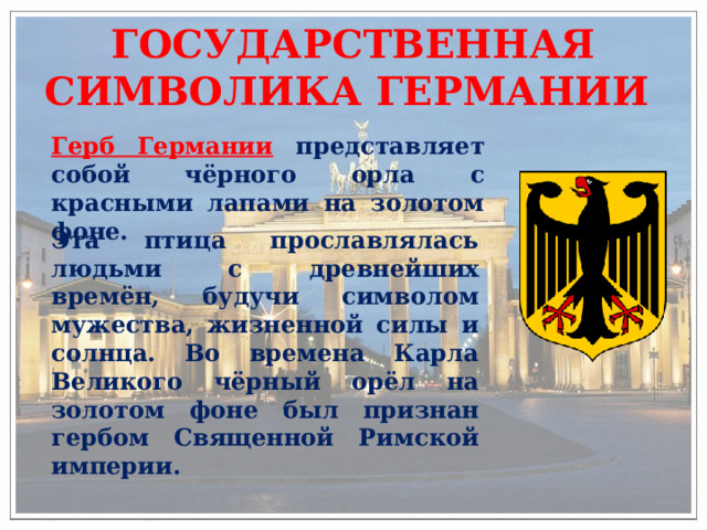 ГОСУДАРСТВЕННАЯ СИМВОЛИКА ГЕРМАНИИ Герб Германии  представляет собой чёрного орла с красными лапами на золотом фоне. Эта птица прославлялась людьми с древнейших времён, будучи символом мужества, жизненной силы и солнца. Во времена Карла Великого чёрный орёл на золотом фоне был признан гербом Священной Римской империи. 