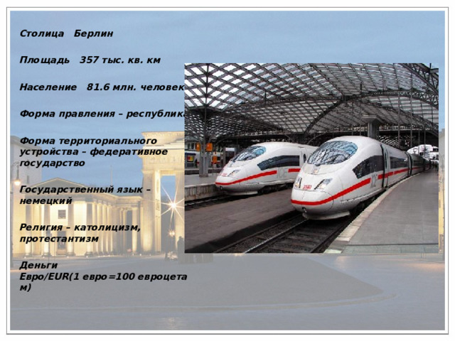 Столица Берлин  Площадь 357 тыс. кв. км  Население 81.6 млн. человек  Форма правления – республика  Форма территориального устройства – федеративное государство  Государственный язык – немецкий  Религия – католицизм, протестантизм  Деньги Евро/EUR(1 евро=100 евроцетам)  