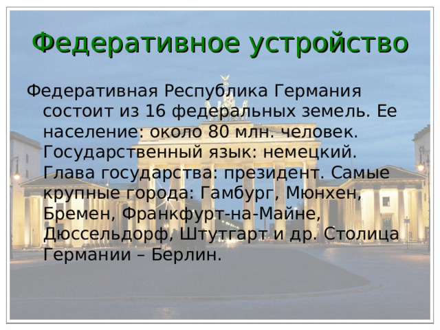 Федеративное устройство Федеративная Республика Германия состоит из 16 федеральных земель. Ее население: около 80 млн. человек. Государственный язык: немецкий. Глава государства: президент. Самые крупные города: Гамбург, Мюнхен, Бремен, Франкфурт-на-Майне, Дюссельдорф, Штутгарт и др. Столица Германии – Берлин. 