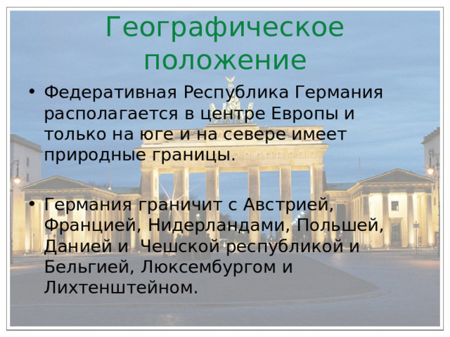 Географическое положение Федеративная Республика Германия располагается в центре Европы и только на юге и на севере имеет природные границы.  Германия граничит с Австрией, Францией, Нидерландами, Польшей, Данией и Чешской республикой и Бельгией, Люксембургом и Лихтенштейном.    