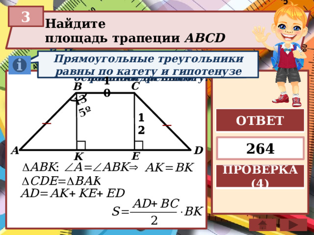 135º 3 Найдите площадь трапеции ABCD  Если в треугольнике углы при основании равны, то тр-к равнобедренный Площадь трапеции равна произведению полусуммы оснований на высоту. Прямоугольные треугольники равны по катету и гипотенузе C B 10 10 ОТВЕТ 12 12 264 D A E K ПРОВЕРКА (4) 
