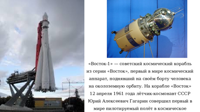 «Восток-1» — советский космический корабль из серии «Восток», первый в мире космический аппарат, поднявший на своём борту человека на околоземную орбиту. На корабле «Восток» 12 апреля 1961 года лётчик-космонавт СССР Юрий Алексеевич Гагарин совершил первый в мире пилотируемый полёт в космическое пространство. Полет длился 108 мин. или 1 ч. 48 мин. 