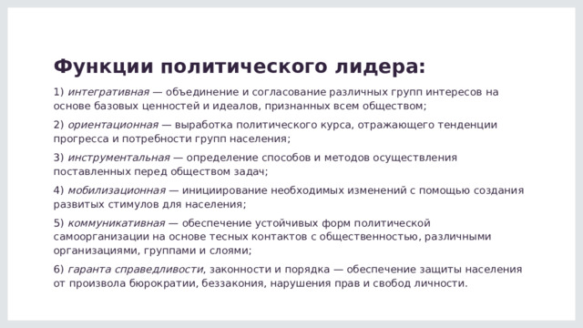 Функции политического лидера: 1)  интегративная  — объединение и согласование различных групп интересов на основе базовых ценностей и идеалов, признанных всем обществом; 2)  ориентационная  — выработка политического курса, отражающего тенденции прогресса и потребности групп населения; 3)  инструментальная  — определение способов и методов осуществления поставленных перед обществом задач; 4)  мобилизационная  — инициирование необходимых изменений с помощью создания развитых стимулов для населения; 5)  коммуникативная  — обеспечение устойчивых форм политической самоорганизации на основе тесных контактов с общественностью, различными организациями, группами и слоями; 6)  гаранта справедливости , законности и порядка — обеспечение защиты населения от произвола бюрократии, беззакония, нарушения прав и свобод личности. 