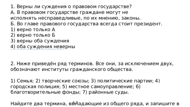 1. Верны ли суждения о правовом государстве? А. В правовом государстве граждане могут не исполнять несправедливые, по их мнению, законы. Б. Во главе правового государства всегда стоит президент. 1) верно только А 2) верно только Б 3) верны оба суждения 4) оба суждения неверны 2. Ниже приведён ряд терминов. Все они, за исключением двух, обозначают институты гражданского общества. 1) Семья; 2) творческие союзы; 3) политические партии; 4) городская полиция; 5) местное самоуправление; 6) благотворительные фонды; 7) районные суды. Найдите два термина, выпадающие из общего ряда, и запишите в таблицу цифры, под которыми они указаны. 4,7 