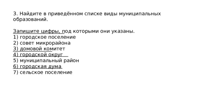 3. Найдите в приведённом списке виды муниципальных образований. Запишите цифры, под которыми они указаны. 1) городское поселение 2) совет микрорайона 3) домовой комитет 4) городской округ 5) муниципальный район 6) городская дума 7) сельское поселение 