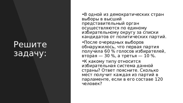 В одной из демократических стран выборы в высший представительный орган осуществляются по единому избирательному округу за списки кандидатов от политических партий.  После очередных выборов обнаружилось, что первая партия получила 60 % голосов избирателей, вторая — 30 %, а третья — 10 %. К какому типу относится избирательная система данной страны? Ответ поясните. Сколько мест получит каждая из партий в парламенте, если в его составе 120 человек? Решите задачу: 