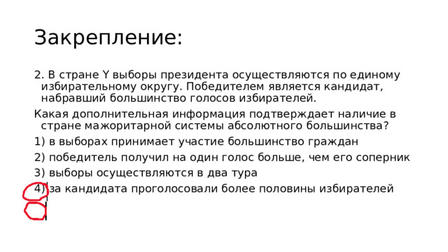 Закрепление: 2. В стране Y выборы президента осуществляются по единому избирательному округу. Победителем является кандидат, набравший большинство голосов избирателей. Какая дополнительная информация подтверждает наличие в стране мажоритарной системы абсолютного большинства? 1) в выборах принимает участие большинство граждан 2) победитель получил на один голос больше, чем его соперник 3) выборы осуществляются в два тура  4) за кандидата проголосовали более половины избирателей 