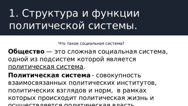 1. Структура и функции политической системы. Что такое социальная система? Общество  — это сложная социальная система, одной из подсистем которой является политическая система . Политическая система  - совокупность взаимосвязанных политических институтов, политических взглядов и норм,  в рамках которых происходит политическая жизнь и осуществляется политическая власть. 