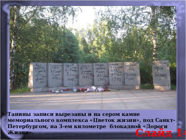 Танины записи вырезаны и на сером камне мемориального комплекса «Цветок жизни», под Санкт-Петербургом, на 3-ем километре  блокадной «Дороги Жизни».  Слайд 14 
