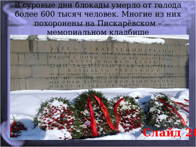В суровые дни блокады умерло от голода более 600 тысяч человек. Многие из них похоронены на Пискарёвском – мемориальном кладбище Слайд 26 