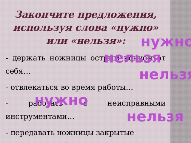 Закончите предложения, используя слова «нужно» или «нельзя»: - держать ножницы острым концом от себя… - отвлекаться во время работы… - работать с неисправными инструментами… - передавать ножницы закрытые кольцами вперёд… - ходить с инструментами по классу… нужно нельзя нельзя нужно нельзя 