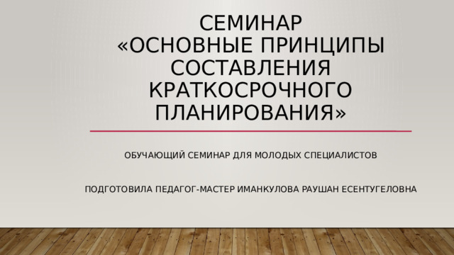 Семинар  «Основные принципы составления краткосрочного планирования» ОБУЧАЮЩИЙ СЕМИНАР ДЛЯ МОЛОДЫХ СПЕЦИАЛИСТОВ Подготовила педагог-мастер Иманкулова Раушан есентугеловна 