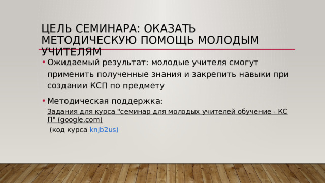 Цель семинара: оказать методическую помощь молодым учителям Ожидаемый результат: молодые учителя смогут применить полученные знания и закрепить навыки при создании КСП по предмету Методическая поддержка: Задания для курса 