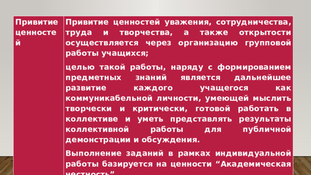 Привитие ценностей Привитие ценностей уважения, сотрудничества, труда и творчества, а также открытости осуществляется через организацию групповой работы учащихся; целью такой работы, наряду с формированием предметных знаний является дальнейшее развитие каждого учащегося как коммуникабельной личности, умеющей мыслить творчески и критически, готовой работать в коллективе и уметь представлять результаты коллективной работы для публичной демонстрации и обсуждения. Выполнение заданий в рамках индивидуальной работы базируется на ценности “Академическая честность”. 