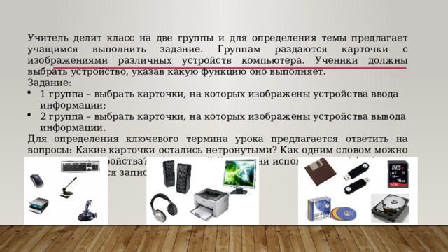 Учитель делит класс на две группы и для определения темы предлагает учащимся выполнить задание. Группам раздаются карточки с изображениями различных устройств компьютера. Ученики должны выбрать устройство, указав какую функцию оно выполняет. Задание: 1 группа – выбрать карточки, на которых изображены устройства ввода информации; 2 группа – выбрать карточки, на которых изображены устройства вывода информации. Для определения ключевого термина урока предлагается ответить на вопросы: Какие карточки остались нетронутыми? Как одним словом можно назвать эти устройства? Для каких функций они используются? В итоге учащиеся записывают тему урока. 