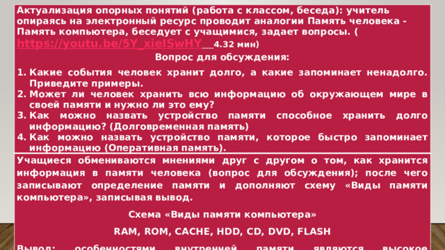 Актуализация опорных понятий (работа с классом, беседа): учитель опираясь на электронный ресурс проводит аналогии Память человека - Память компьютера, беседует с учащимися, задает вопросы. ( https://youtu.be/5Y_xieISwHY  4.32 мин) Учащиеся обмениваются мнениями друг с другом о том, как хранится информация в памяти человека (вопрос для обсуждения); после чего записывают определение памяти и дополняют схему «Виды памяти компьютера», записывая вывод. Вопрос для обсуждения: Какие события человек хранит долго, а какие запоминает ненадолго. Приведите примеры. Может ли человек хранить всю информацию об окружающем мире в своей памяти и нужно ли это ему? Как можно назвать устройство памяти способное хранить долго информацию? (Долговременная память) Как можно назвать устройство памяти, которое быстро запоминает информацию (Оперативная память). Схема «Виды памяти компьютера» RAM, ROM, CACHE, HDD, CD, DVD, FLASH Вывод: особенностями внутренней памяти являются высокое быстродействие и ограниченный объем.  