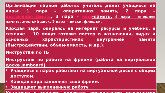 Организация парной работы: учитель делит учащихся на пары: 1 пара – оперативная память, 2 пара – постоянная память , 3 пара – кеш -память , 4 пара – внешняя память, жесткий диск, 5 пара – диски, флешки. Учащиеся в парах работают на виртуальной доске с общим доступом. Каждая пара заполняет свой фрейм. Защищает выполненную работу Каждая пара, опираясь на интернет ресурсы и учебник, в течение 10 минут готовит постер о назначении, видах и основных характеристиках внутренней памяти (быстродействии, объем-емкость, и др.). Инструктаж по ТБ Учащиеся в течение проводят презентацию результатов групповой работы, где рассказывают о назначении, видах и характеристиках внутренней памяти. Учащиеся выполняют индивидуально задания, используя ресурс http://learningapps.org/406361 на закрепление знаний по теме урока. Инструктаж по работе на фрейме (работа на виртуальной доске Jamboard) 