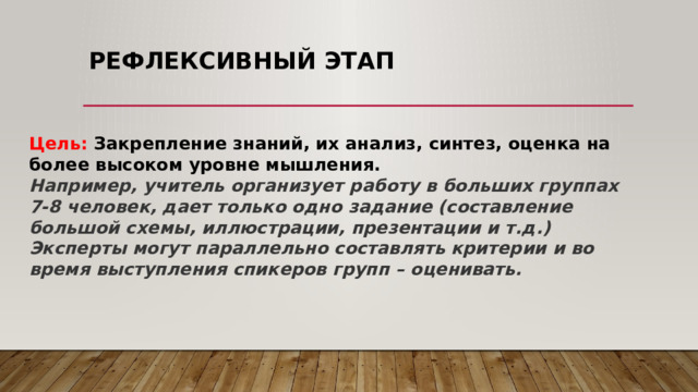 Рефлексивный этап   Цель: Закрепление знаний, их анализ, синтез, оценка на более высоком уровне мышления. Например, учитель организует работу в больших группах 7-8 человек, дает только одно задание (составление большой схемы, иллюстрации, презентации и т.д.) Эксперты могут параллельно составлять критерии и во время выступления спикеров групп – оценивать. 