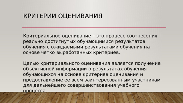 Критерии оценивания Критериальное оценивание – это процесс соотнесения реально достигнутых обучающимися результатов обучения с ожидаемыми результатами обучения на основе четко выработанных критериев. Целью критериального оценивания является получение объективной информации о результатах обучения обучающихся на основе критериев оценивания и предоставление ее всем заинтересованным участникам для дальнейшего совершенствования учебного процесса 