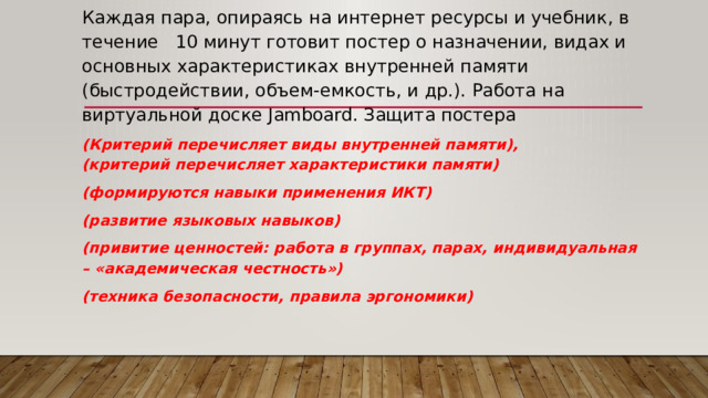 Каждая пара, опираясь на интернет ресурсы и учебник, в течение 10 минут готовит постер о назначении, видах и основных характеристиках внутренней памяти (быстродействии, объем-емкость, и др.). Работа на виртуальной доске Jamboard. Защита постера (Критерий перечисляет виды внутренней памяти),  (критерий перечисляет характеристики памяти) (формируются навыки применения ИКТ) (развитие языковых навыков) (привитие ценностей: работа в группах, парах, индивидуальная – «академическая честность») (техника безопасности, правила эргономики)     
