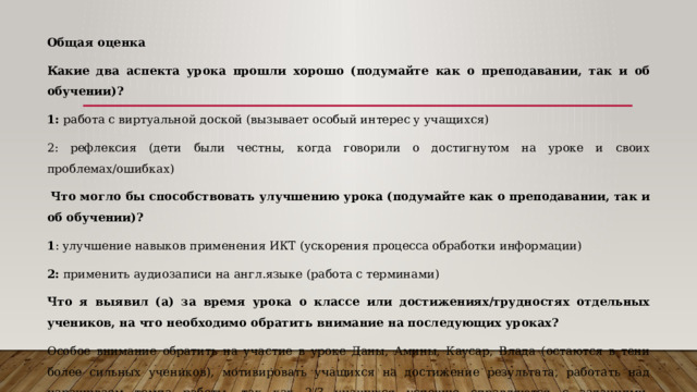 Общая оценка Какие два аспекта урока прошли хорошо (подумайте как о преподавании, так и об обучении)? 1: работа с виртуальной доской (вызывает особый интерес у учащихся) 2: рефлексия (дети были честны, когда говорили о достигнутом на уроке и своих проблемах/ошибках)   Что могло бы способствовать улучшению урока (подумайте как о преподавании, так и об обучении)? 1 : улучшение навыков применения ИКТ (ускорения процесса обработки информации) 2:  применить аудиозаписи на англ.языке (работа с терминами) Что я выявил (а) за время урока о классе или достижениях/трудностях отдельных учеников, на что необходимо обратить внимание на последующих уроках? Особое внимание обратить на участие в уроке Даны, Амины, Каусар, Влада (остаются в тени более сильных учеников), мотивировать учащихся на достижение результата, работать над наращиваем темпа работы, так как 2/3 учащихся успешно справляются с заданиями, предусмотреть задания творческого характера. 