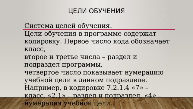 Цели обучения Система целей обучения. Цели обучения в программе содержат кодировку. Первое число кода обозначает класс, второе и третье числа – раздел и подраздел программы, четвертое число показывает нумерацию учебной цели в данном подразделе. Например, в кодировке 7.2.1.4 «7» – класс, «2.1» – раздел и подраздел, «4» – нумерация учебной цели. 