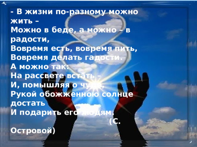 - В жизни по-разному можно жить –  Можно в беде, а можно – в радости,  Вовремя есть, вовремя пить,  Вовремя делать гадости.  А можно так:  На рассвете встать –  И, помышляя о чуде,  Рукой обожженною солнце достать  И подарить его людям.  (С. Островой) 