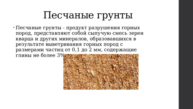 Песчаные грунты Песчаные грунты - продукт разрушения горных пород, представляют собой сыпучую смесь зерен кварца и других минералов, образовавшихся в результате выветривания горных пород с размерами частиц от 0,1 до 2 мм, содержащие глины не более 3%. 