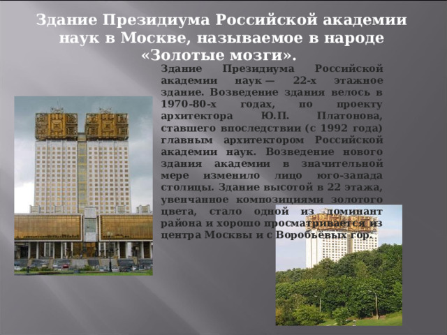 Здание Президиума Российской академии наук в Москве, называемое в народе «Золотые мозги». Здание Президиума Российской академии наук — 22-х этажное здание. Возведение здания велось в 1970-80-х годах, по проекту архитектора Ю.П. Платонова, ставшего впоследствии (с 1992 года) главным архитектором Российской академии наук. Возведение нового здания академии в значительной мере изменило лицо юго-запада столицы. Здание высотой в 22 этажа, увенчанное композициями золотого цвета, стало одной из доминант района и хорошо просматривается из центра Москвы и с Воробьёвых гор. 