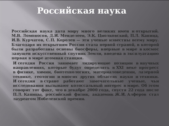 Российская наука Российская наука дала миру много великих имен и открытий. М.В. Ломоносов, Д.И. Менделеев, Э.К. Циолковский, П.Л. Капица, И.В. Курчатов, С.П. Королев — эти ученые известны всему миру. Благодаря их открытиям Россия стала первой страной, в которой были разработаны основы биосферы, впервые в мире в космос запущен искусственный спутник Земли, введена в эксплуатацию первая в мире атомная станция. И сегодня Россия занимает лидирующие позиции в научных направлениях, которые будут определять в ХХI веке прогресс в физике, химии, биотехнологиях, материаловедении, лазерной технике, геологии и многих других областях науки и техники. И сегодня в стране работают замечательные ученые, чьи исследования вызывают колоссальный интерес в мире. Об этом говорит тот факт, что в декабре 2000 года, спустя 22 года после П.Л. Капицы, российский физик, академик Ж.И. Алферов стал лауреатом Нобелевской премии. 