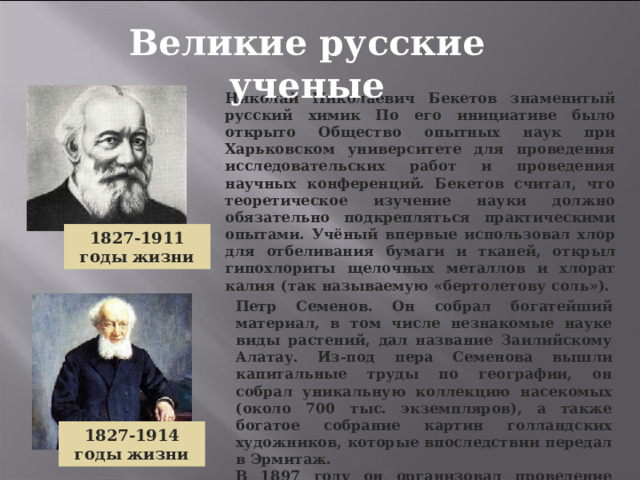 Великие русские ученые Николай Николаевич Бекетов знаменитый русский химик По его инициативе было открыто Общество опытных наук при Харьковском университете для проведения исследовательских работ и проведения научных конференций. Бекетов считал, что теоретическое изучение науки должно обязательно подкрепляться практическими опытами. Учёный впервые использовал хлор для отбеливания бумаги и тканей, открыл гипохлориты щелочных металлов и хлорат калия (так называемую «бертолетову соль»). 1827-1911 годы жизни Петр Семенов. Он собрал богатейший материал, в том числе незнакомые науке виды растений, дал название Заилийскому Алатау. Из-под пера Семенова вышли капитальные труды по географии, он собрал уникальную коллекцию насекомых (около 700 тыс. экземпляров), а также богатое собрание картин голландских художников, которые впоследствии передал в Эрмитаж. В 1897 году он организовал проведение Первой всеобщей переписи населения России . 1827-1914 годы жизни 