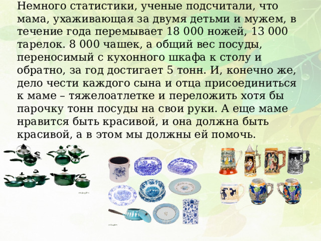 Немного статистики, ученые подсчитали, что мама, ухаживающая за двумя детьми и мужем, в течение года перемывает 18 000 ножей, 13 000 тарелок. 8 000 чашек, а общий вес посуды, переносимый с кухонного шкафа к столу и обратно, за год достигает 5 тонн. И, конечно же, дело чести каждого сына и отца присоединиться к маме – тяжелоатлетке и переложить хотя бы парочку тонн посуды на свои руки. А еще маме нравится быть красивой, и она должна быть красивой, а в этом мы должны ей помочь. 