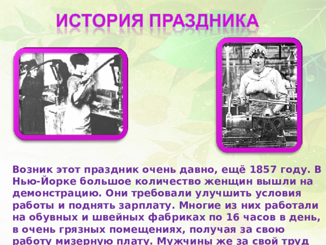Возник этот праздник очень давно, ещё 1857 году. В Нью-Йорке большое количество женщин вышли на демонстрацию. Они требовали улучшить условия работы и поднять зарплату. Многие из них работали на обувных и швейных фабриках по 16 часов в день, в очень грязных помещениях, получая за свою работу мизерную плату. Мужчины же за свой труд получали больше, да и работали 10 часов. 