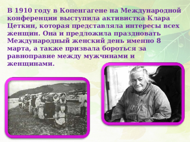 В 1910 году в Копенгагене на Международной конференции выступила активистка Клара Цеткин, которая представляла интересы всех женщин. Она и предложила праздновать Международный женский день именно 8 марта, а также призвала бороться за равноправие между мужчинами и женщинами. 