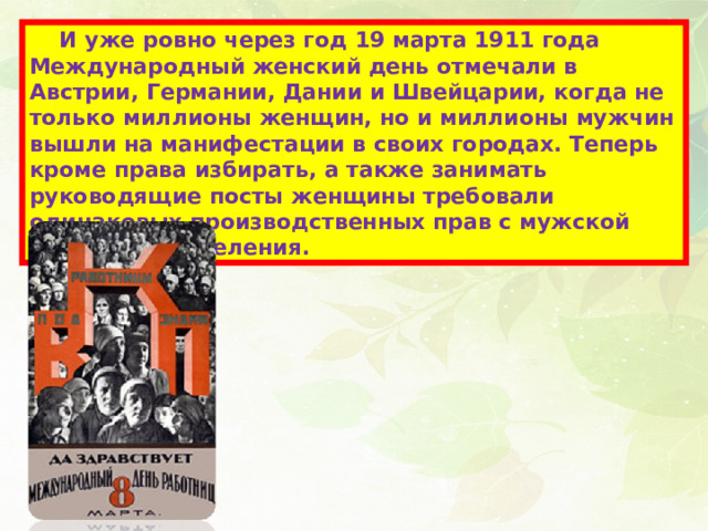  И уже ровно через год 19 марта 1911 года Международный женский день отмечали в Австрии, Германии, Дании и Швейцарии, когда не только миллионы женщин, но и миллионы мужчин вышли на манифестации в своих городах. Теперь кроме права избирать, а также занимать руководящие посты женщины требовали одинаковых производственных прав с мужской половиной населения. 