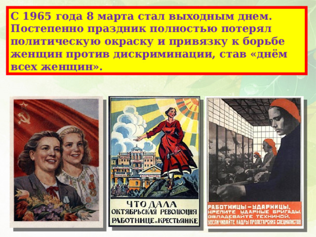 С 1965 года 8 марта стал выходным днем.  Постепенно праздник полностью потерял политическую окраску и привязку к борьбе женщин против дискриминации, став «днём всех женщин». 