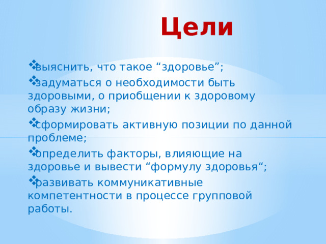 Цели выяснить, что такое “здоровье”; задуматься о необходимости быть здоровыми, о приобщении к здоровому образу жизни; сформировать активную позиции по данной проблеме; определить факторы, влияющие на здоровье и вывести “формулу здоровья“; развивать коммуникативные компетентности в процессе групповой работы. 
