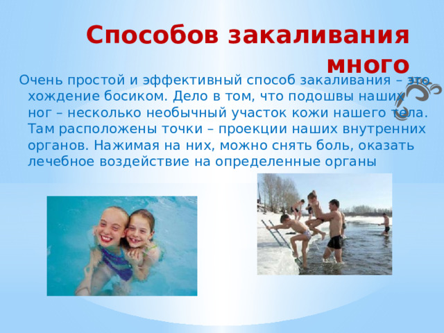 Способов закаливания много Очень простой и эффективный способ закаливания – это хождение босиком. Дело в том, что подошвы наших ног – несколько необычный участок кожи нашего тела. Там расположены точки – проекции наших внутренних органов. Нажимая на них, можно снять боль, оказать лечебное воздействие на определенные органы 