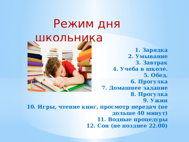  Режим дня школьника 1. Зарядка  2. Умывание  3. Завтрак  4. Учеба в школе.  5. Обед.  6. Прогулка  7. Домашнее задание  8. Прогулка  9. Ужин  10. Игры, чтение книг, просмотр передач (не дольше 40 минут)  11. Водные процедуры  12. Сон (не позднее 22.00)      