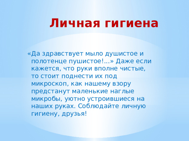 Личная гигиена   «Да здравствует мыло душистое и полотенце пушистое!...» Даже если кажется, что руки вполне чистые, то стоит поднести их под микроскоп, как нашему взору предстанут маленькие наглые микробы, уютно устроившиеся на наших руках. Соблюдайте личную гигиену, друзья! 