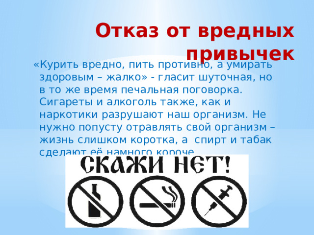 Отказ от вредных привычек «Курить вредно, пить противно, а умирать здоровым – жалко» - гласит шуточная, но в то же время печальная поговорка. Сигареты и алкоголь также, как и наркотики разрушают наш организм. Не нужно попусту отравлять свой организм – жизнь слишком коротка, а спирт и табак сделают её намного короче. 