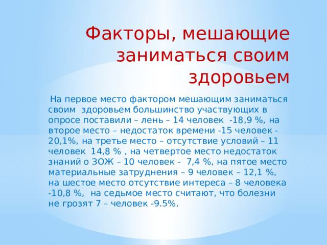 Факторы, мешающие заниматься своим здоровьем На первое место фактором мешающим заниматься своим здоровьем большинство участвующих в опросе поставили – лень – 14 человек -18,9 %, на второе место – недостаток времени -15 человек -20,1%, на третье место – отсутствие условий – 11 человек 14,8 % , на четвертое место недостаток знаний о ЗОЖ – 10 человек - 7,4 %, на пятое место материальные затруднения – 9 человек – 12,1 %, на шестое место отсутствие интереса – 8 человека -10,8 %, на седьмое место считают, что болезни не грозят 7 – человек -9.5%. 