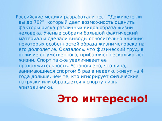Российские медики разработали тест “Доживете ли вы до 70?”, который дает возможность оценить факторы риска различных видов образа жизни человека. Ученые собрали большой фактический материал и сделали выводы относительно влияния некоторых особенностей образа жизни человека на его долголетие. Оказалось, что физический труд, в отличие от умственного, прибавляет несколько лет жизни. Спорт также увеличивает ее продолжительность. Установлено, что лица, занимающиеся спортом 5 раз в неделю, живут на 4 года дольше, чем те, кто игнорирует физические нагрузки или обращается к спорту лишь эпизодически. Это интересно! 
