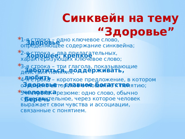 Синквейн на тему “Здоровье” 1-я строка – одно ключевое слово, определяющее содержание синквейна; 2-я строка – два прилагательных, характеризующих ключевое слово; 3-я строка – три глагола, показывающие действия понятия; 4-я строка – короткое предложение, в котором отражено авторское отношение к понятию; 5-я строка – резюме: одно слово, обычно существительное, через которое человек выражает свои чувства и ассоциации, связанные с понятием. Здоровье  Хорошее, крепкое Заботиться, поддерживать, любить Здоровье – главное богатство человека Беречь 