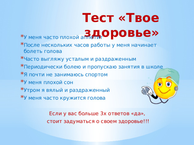 Тест «Твое здоровье» У меня часто плохой аппетит После нескольких часов работы у меня начинает болеть голова Часто выгляжу усталым и раздраженным Периодически болею и пропускаю занятия в школе Я почти не занимаюсь спортом У меня плохой сон Утром я вялый и раздраженный У меня часто кружится голова Если у вас больше 3х ответов «да», стоит задуматься о своем здоровье!!! 