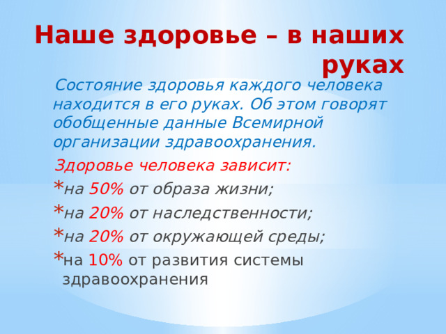 Наше здоровье – в наших руках Состояние здоровья каждого человека находится в его руках. Об этом говорят обобщенные данные Всемирной организации здравоохранения. Здоровье человека зависит: на 50% от образа жизни; на 20% от наследственности; на 20% от окружающей среды; на 10% от развития системы здравоохранения 
