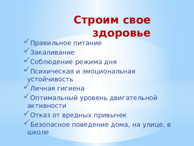 Строим свое здоровье Правильное питание Закаливание Соблюдение режима дня Психическая и эмоциональная устойчивость Личная гигиена Оптимальный уровень двигательной активности Отказ от вредных привычек Безопасное поведение дома, на улице, в школе 
